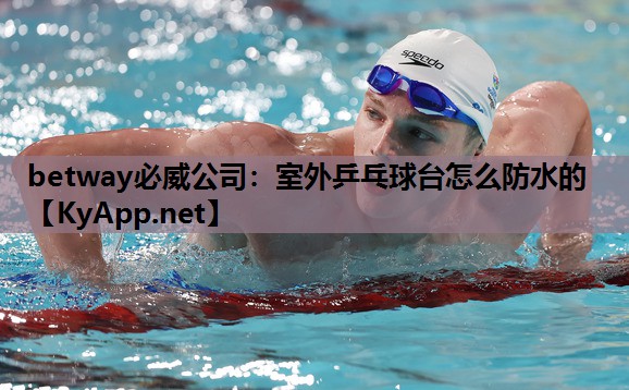 betway必威公司:室外乒乓球台怎么防水的