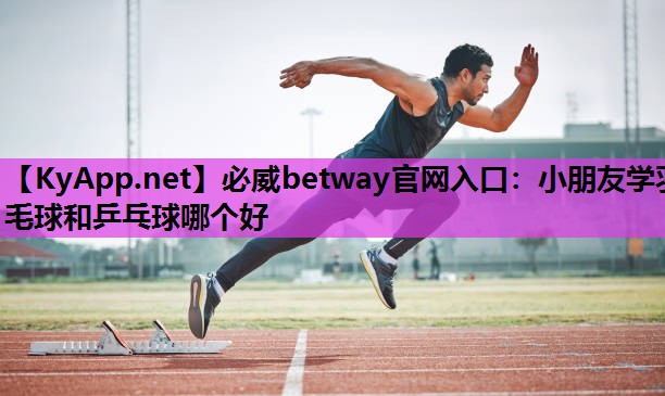 必威betway官网入口:小朋友学羽毛球和乒乓球哪个好
