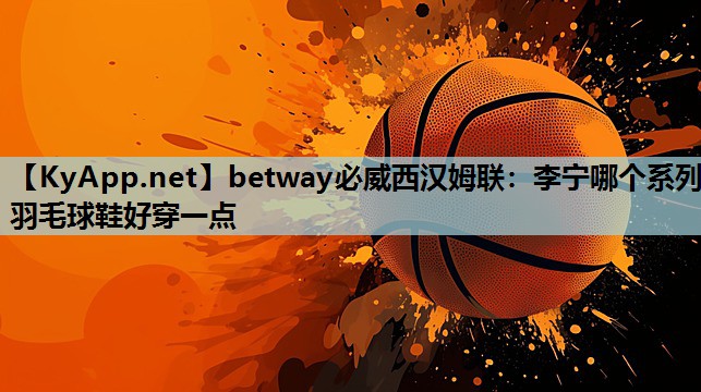 betway必威西汉姆联:李宁哪个系列羽毛球鞋好穿一点