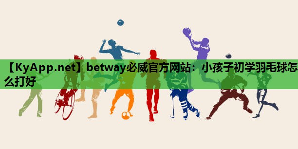 betway必威官方网站:小孩子初学羽毛球怎么打好