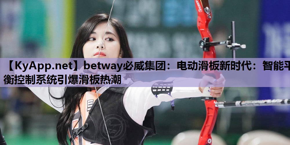 betway必威集团:电动滑板新时代:智能平衡控制系统引爆滑板热潮