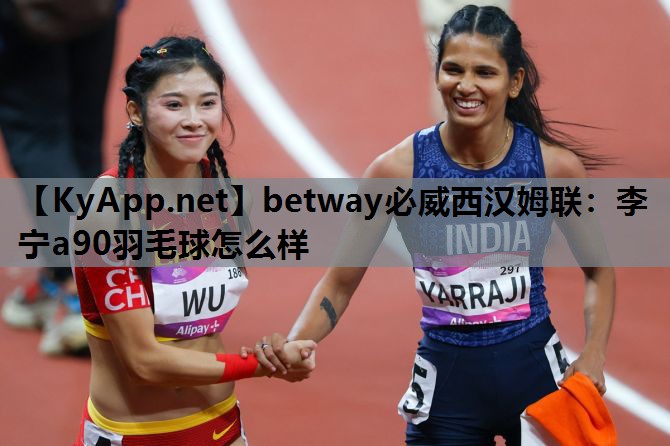 betway必威西汉姆联:李宁a90羽毛球怎么样